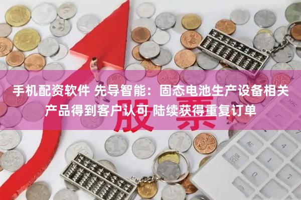 手机配资软件 先导智能：固态电池生产设备相关产品得到客户认可 陆续获得重复订单