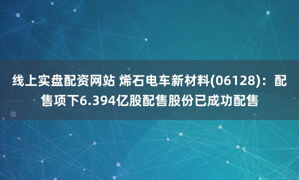 线上实盘配资网站 烯石电车新材料(06128)：配售项下6.394亿股配售股份已成功配售