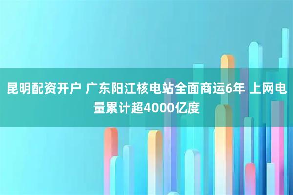 昆明配资开户 广东阳江核电站全面商运6年 上网电量累计超4000亿度