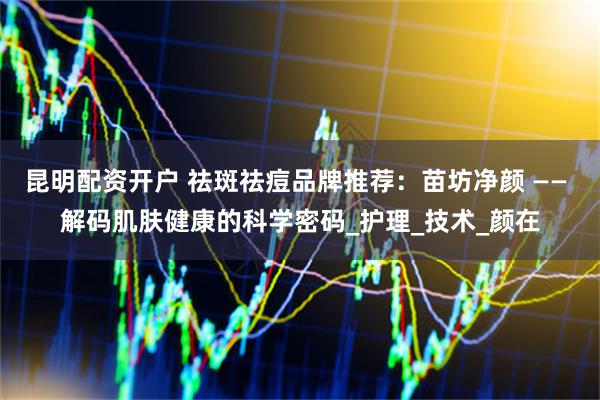 昆明配资开户 祛斑祛痘品牌推荐：苗坊净颜 —— 解码肌肤健康的科学密码_护理_技术_颜在