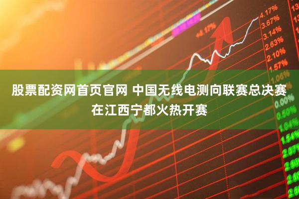 股票配资网首页官网 中国无线电测向联赛总决赛在江西宁都火热开赛