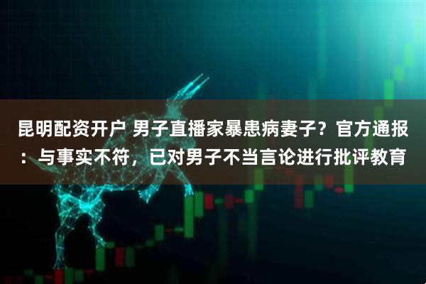 昆明配资开户 男子直播家暴患病妻子？官方通报：与事实不符，已对男子不当言论进行批评教育