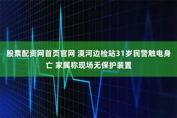 股票配资网首页官网 漠河边检站31岁民警触电身亡 家属称现场无保护装置