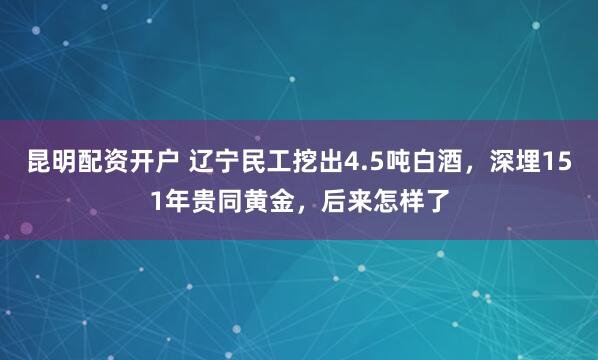 昆明配资开户 辽宁民工挖出4.5吨白酒，深埋151年贵同黄金，后来怎样了