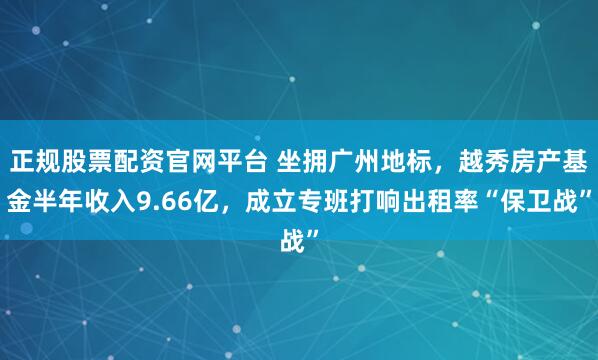 正规股票配资官网平台 坐拥广州地标，越秀房产基金半年收入9.66亿，成立专班打响出租率“保卫战”