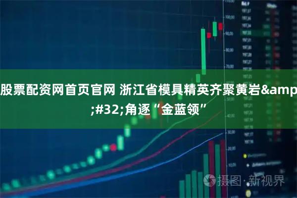 股票配资网首页官网 浙江省模具精英齐聚黄岩 角逐“金蓝领”
