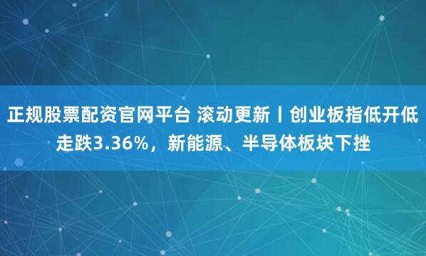 正规股票配资官网平台 滚动更新丨创业板指低开低走跌3.36%，新能源、半导体板块下挫