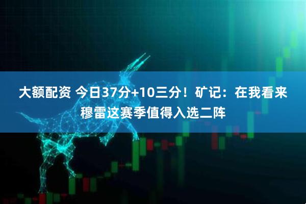 大额配资 今日37分+10三分！矿记：在我看来穆雷这赛季值得入选二阵